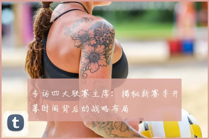 专访四大联赛主席：揭秘新赛季开幕时间背后的战略布局