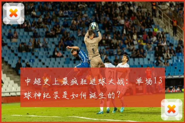 中超史上最疯狂进球大战：单场13球神纪录是如何诞生的？