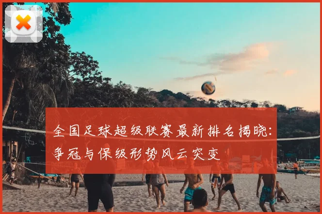 全国足球超级联赛最新排名揭晓：争冠与保级形势风云突变