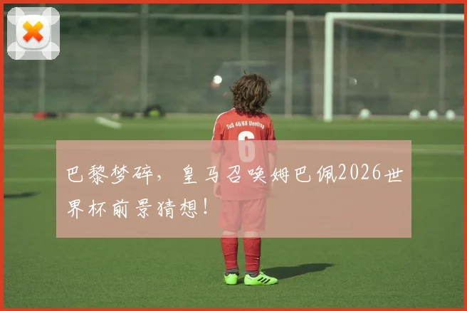 巴黎梦碎，皇马召唤姆巴佩2026世界杯前景猜想！