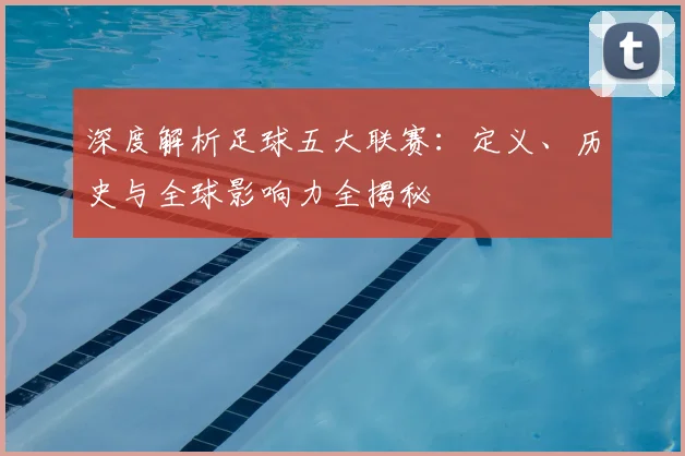深度解析足球五大联赛：定义、历史与全球影响力全揭秘