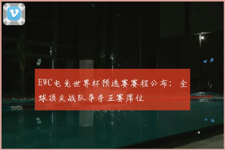 EWC电竞世界杯预选赛赛程公布：全球顶尖战队争夺正赛席位