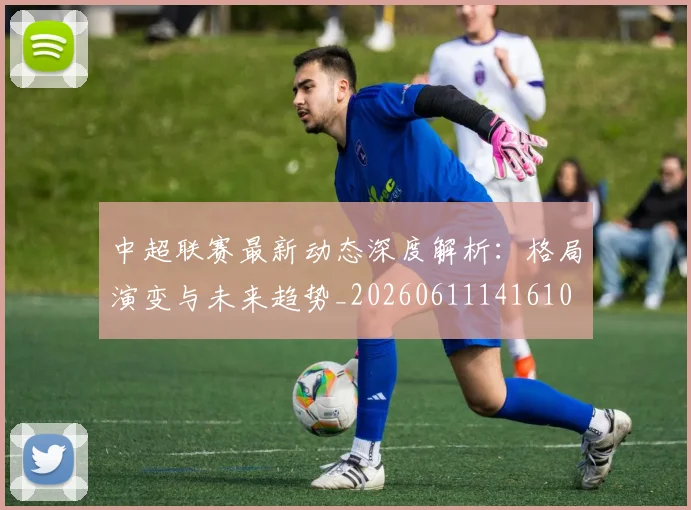 中超联赛最新动态深度解析：格局演变与未来趋势_20260611141610