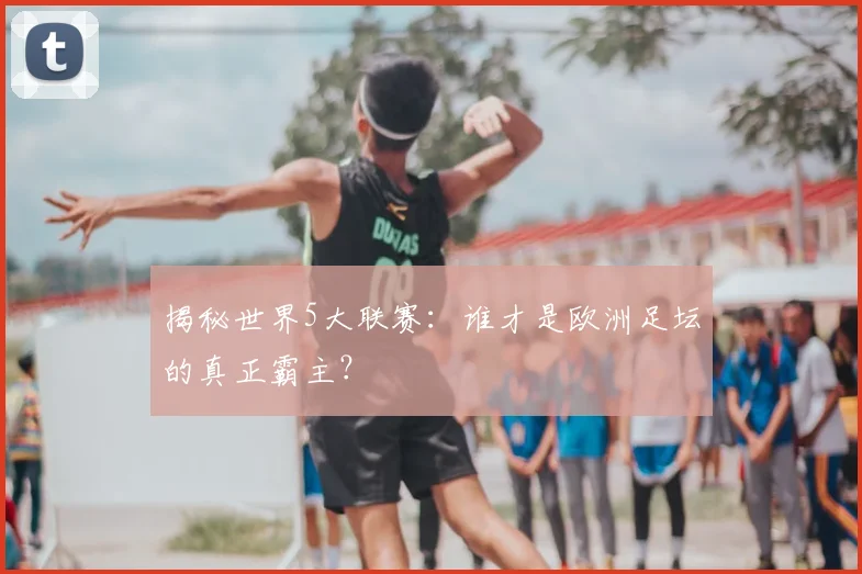 揭秘世界5大联赛：谁才是欧洲足坛的真正霸主？