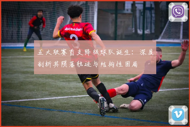 五大联赛首支降级球队诞生：深度剖析其陨落轨迹与结构性困局