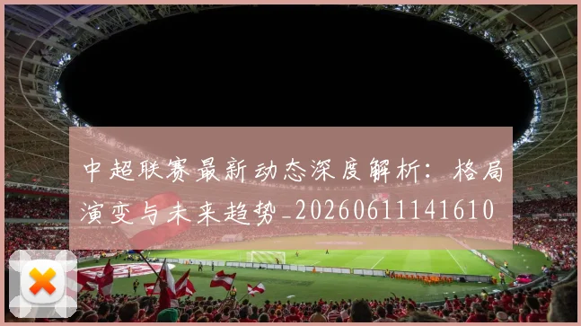 中超联赛最新动态深度解析：格局演变与未来趋势_20260611141610