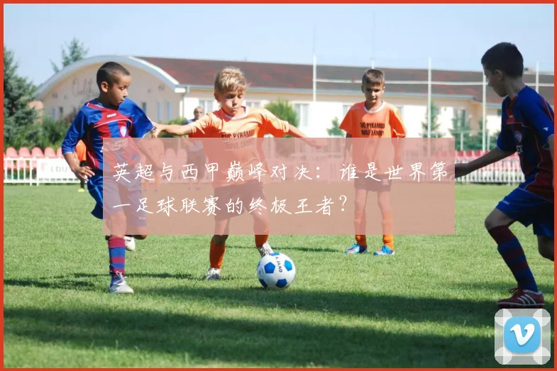英超与西甲巅峰对决：谁是世界第一足球联赛的终极王者？